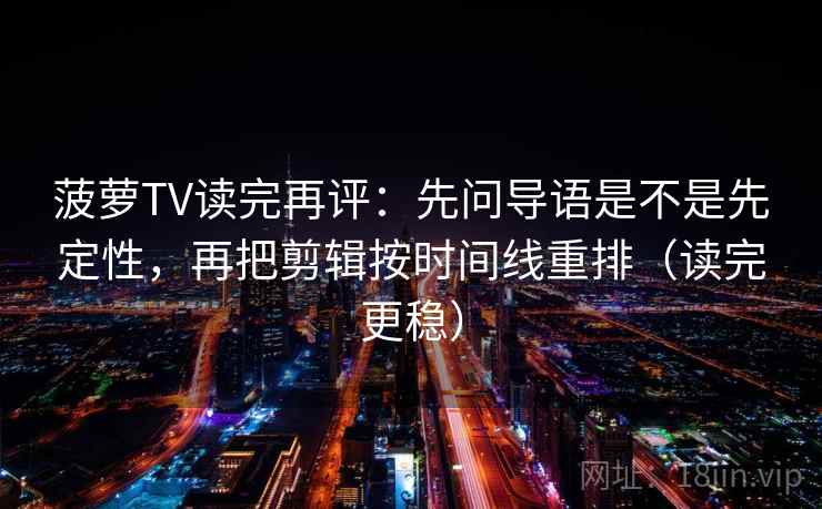 菠萝TV读完再评：先问导语是不是先定性，再把剪辑按时间线重排（读完更稳）