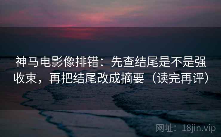 神马电影像排错：先查结尾是不是强收束，再把结尾改成摘要（读完再评）