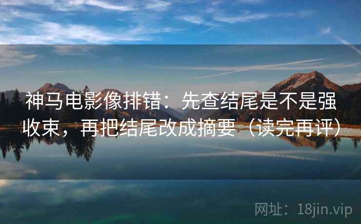 神马电影像排错：先查结尾是不是强收束，再把结尾改成摘要（读完再评）