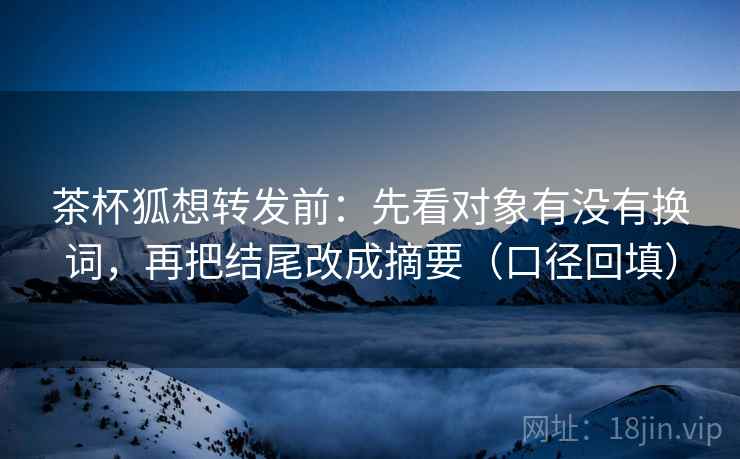 茶杯狐想转发前：先看对象有没有换词，再把结尾改成摘要（口径回填）
