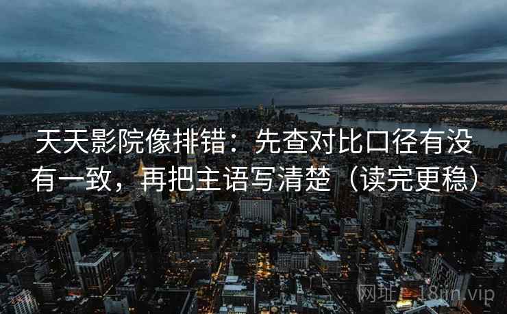 天天影院像排错：先查对比口径有没有一致，再把主语写清楚（读完更稳）