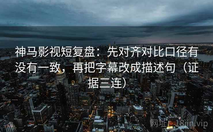 神马影视短复盘：先对齐对比口径有没有一致，再把字幕改成描述句（证据三连）