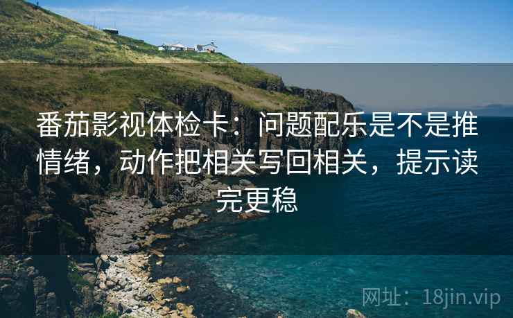 番茄影视体检卡：问题配乐是不是推情绪，动作把相关写回相关，提示读完更稳