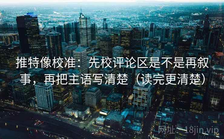 推特像校准：先校评论区是不是再叙事，再把主语写清楚（读完更清楚）