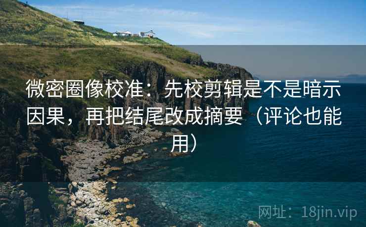 微密圈像校准：先校剪辑是不是暗示因果，再把结尾改成摘要（评论也能用）