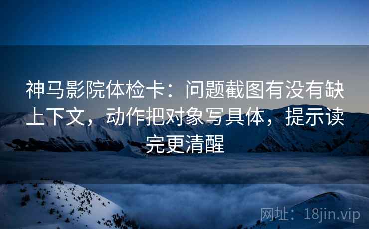 神马影院体检卡：问题截图有没有缺上下文，动作把对象写具体，提示读完更清醒