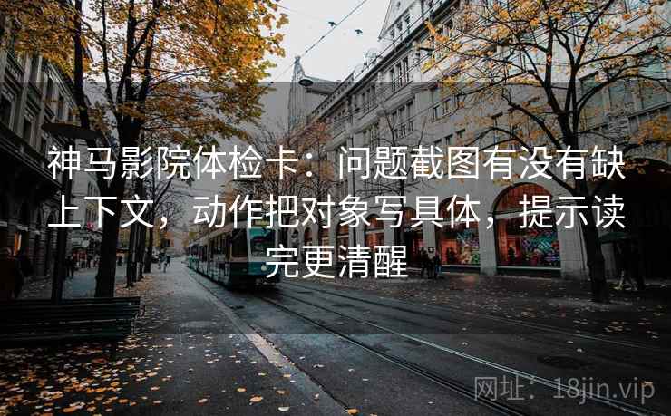 神马影院体检卡：问题截图有没有缺上下文，动作把对象写具体，提示读完更清醒