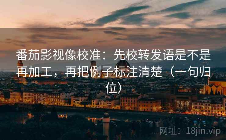 番茄影视像校准:先校转发语是不是再加工,再把例子标注清楚(一句归位) 番茄影视像校准:先校转发语是不是再加工,再把例子标注清楚(一句归位)