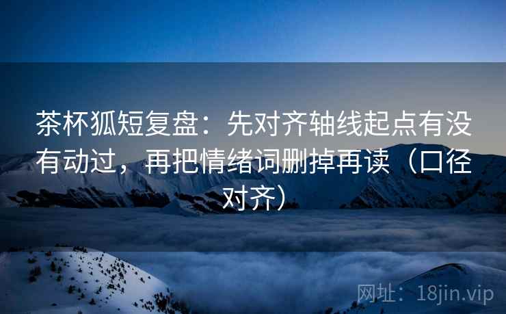 茶杯狐短复盘：先对齐轴线起点有没有动过，再把情绪词删掉再读（口径对齐）