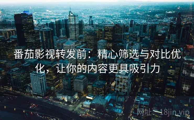 番茄影视转发前：精心筛选与对比优化，让你的内容更具吸引力