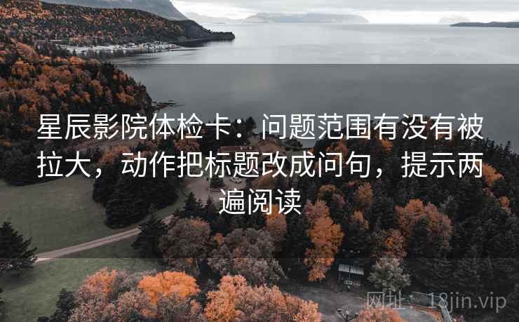 星辰影院体检卡：问题范围有没有被拉大，动作把标题改成问句，提示两遍阅读