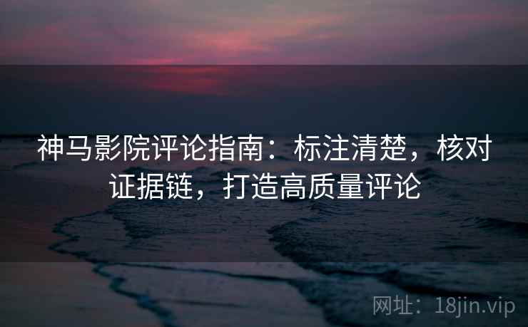 神马影院评论指南：标注清楚，核对证据链，打造高质量评论
