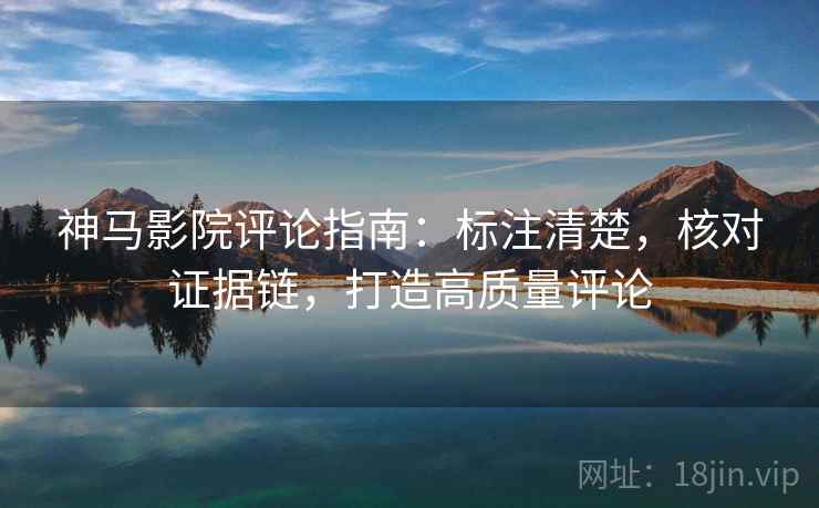 神马影院评论指南：标注清楚，核对证据链，打造高质量评论