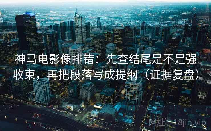 神马电影像排错：先查结尾是不是强收束，再把段落写成提纲（证据复盘）