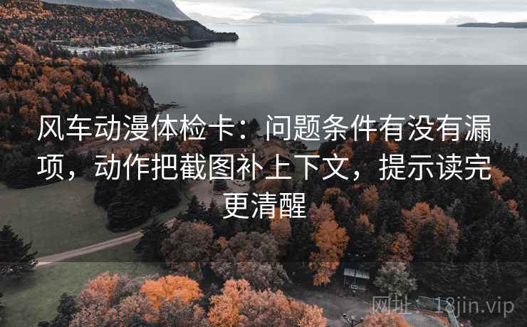 风车动漫体检卡:问题条件有没有漏项,动作把截图补上下文,提示读完更清醒 风车动漫体检卡:问题条件有没有漏项,动作把截图补上下文,提示读完更清醒