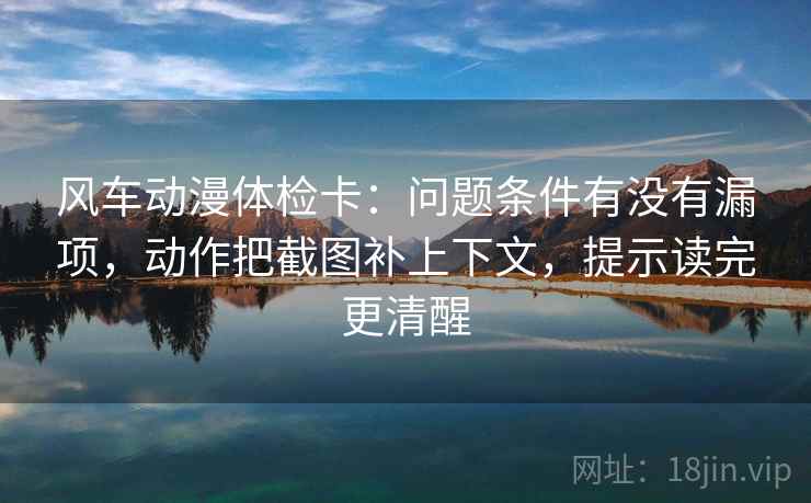 风车动漫体检卡:问题条件有没有漏项,动作把截图补上下文,提示读完更清醒 风车动漫体检卡:问题条件有没有漏项,动作把截图补上下文,提示读完更清醒