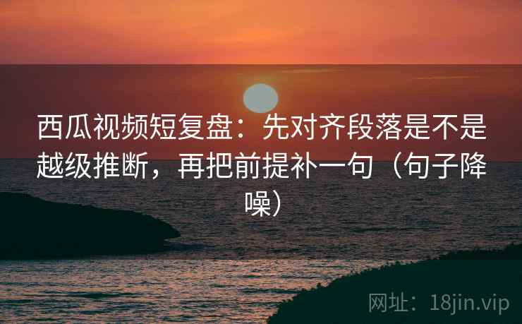 西瓜视频短复盘:先对齐段落是不是越级推断,再把前提补一句(句子降噪) 西瓜视频短复盘:先对齐段落是不是越级推断,再把前提补一句(句子降噪)