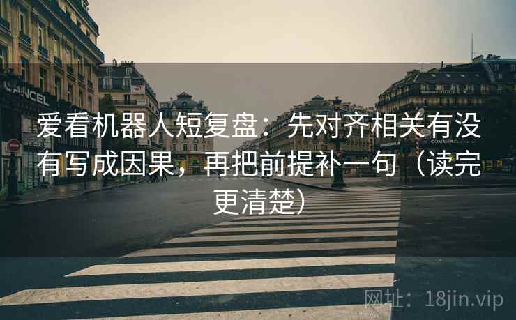 爱看机器人短复盘：先对齐相关有没有写成因果，再把前提补一句（读完更清楚）