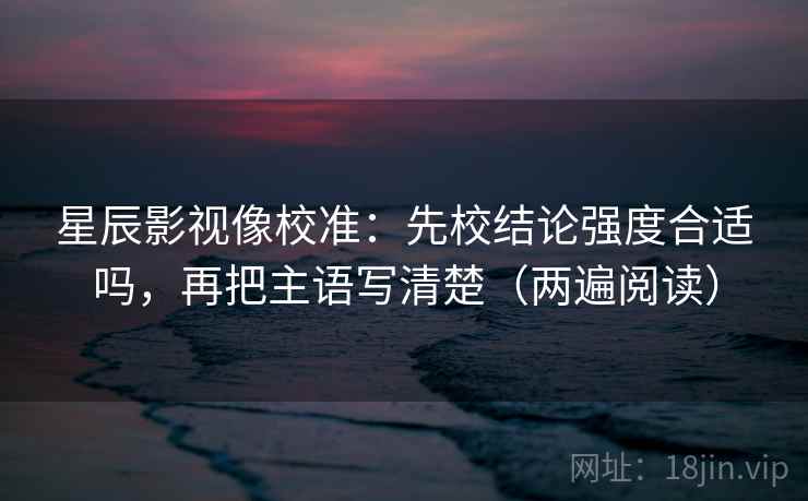 星辰影视像校准：先校结论强度合适吗，再把主语写清楚（两遍阅读）