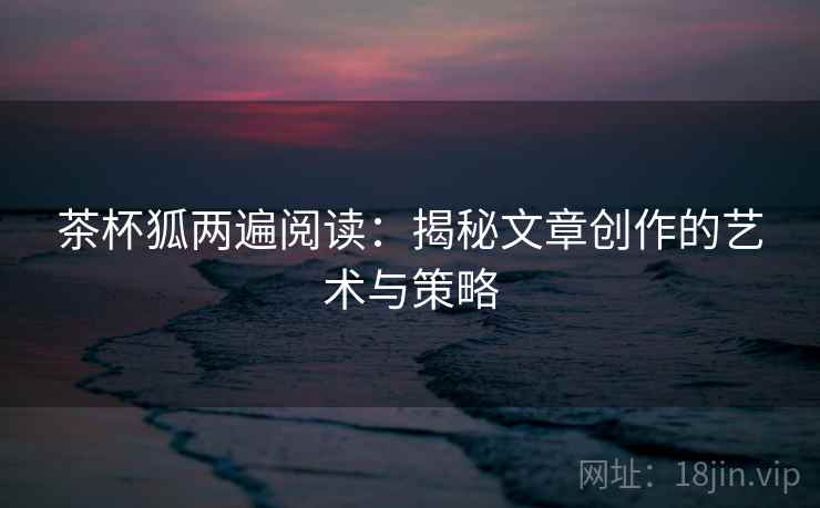 茶杯狐两遍阅读：揭秘文章创作的艺术与策略
