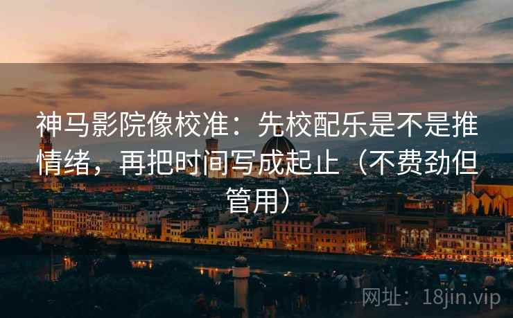 神马影院像校准：先校配乐是不是推情绪，再把时间写成起止（不费劲但管用）