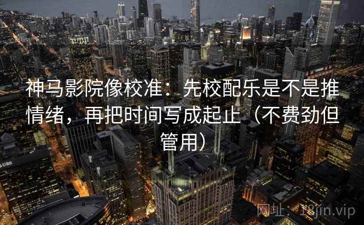 神马影院像校准：先校配乐是不是推情绪，再把时间写成起止（不费劲但管用）