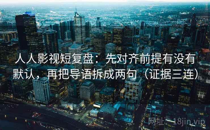 人人影视短复盘：先对齐前提有没有默认，再把导语拆成两句（证据三连）