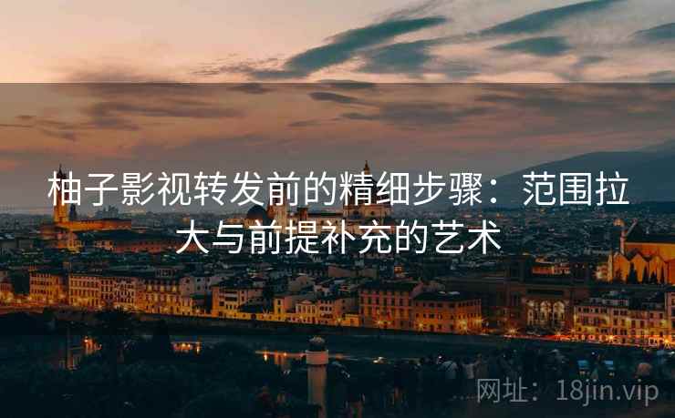 柚子影视转发前的精细步骤：范围拉大与前提补充的艺术