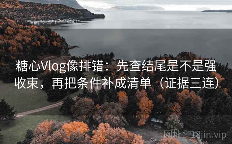 糖心Vlog像排错：先查结尾是不是强收束，再把条件补成清单（证据三连）