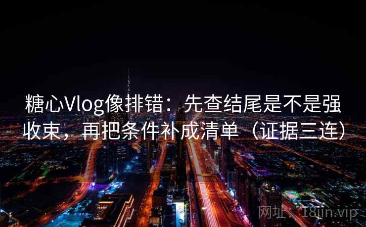 糖心Vlog像排错：先查结尾是不是强收束，再把条件补成清单（证据三连）