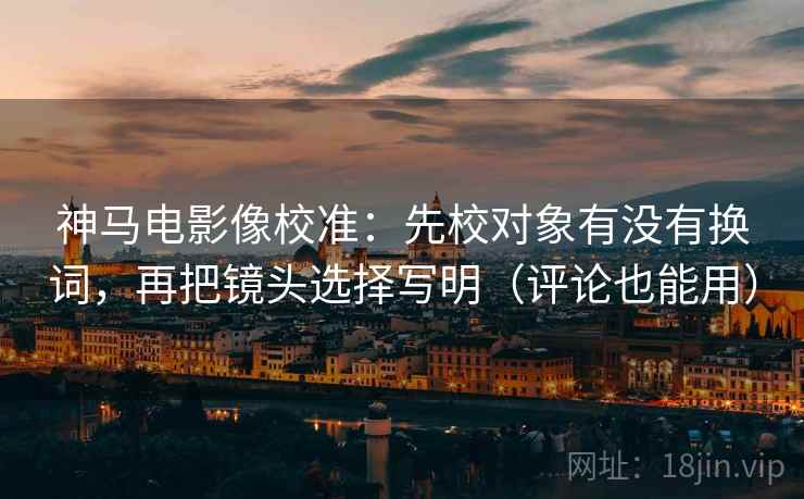 神马电影像校准：先校对象有没有换词，再把镜头选择写明（评论也能用）