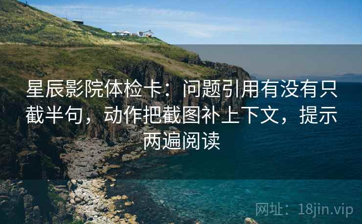 星辰影院体检卡：问题引用有没有只截半句，动作把截图补上下文，提示两遍阅读