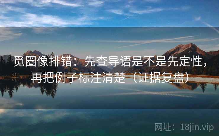 觅圈像排错：先查导语是不是先定性，再把例子标注清楚（证据复盘）