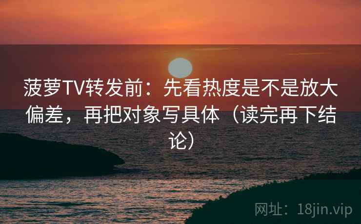 菠萝TV转发前：先看热度是不是放大偏差，再把对象写具体（读完再下结论）