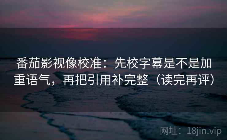 番茄影视像校准：先校字幕是不是加重语气，再把引用补完整（读完再评）