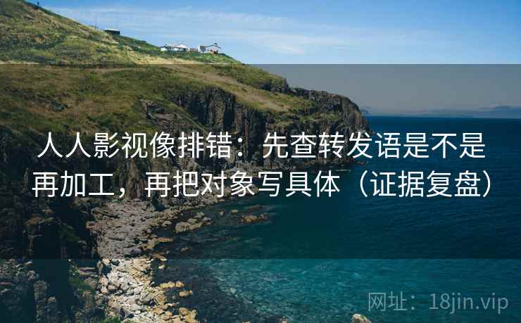 人人影视像排错：先查转发语是不是再加工，再把对象写具体（证据复盘）