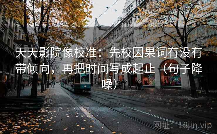 天天影院像校准：先校因果词有没有带倾向，再把时间写成起止（句子降噪）