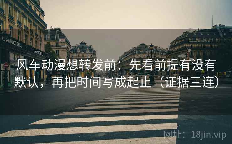 风车动漫想转发前：先看前提有没有默认，再把时间写成起止（证据三连）