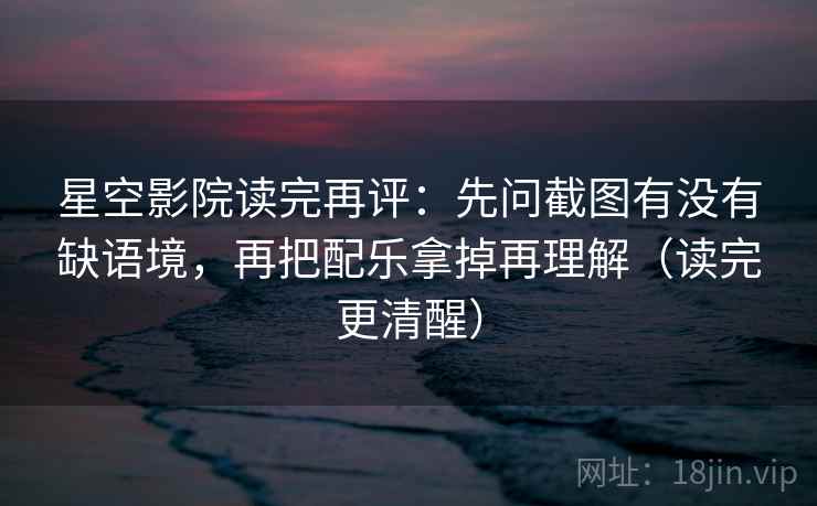 星空影院读完再评：先问截图有没有缺语境，再把配乐拿掉再理解（读完更清醒）