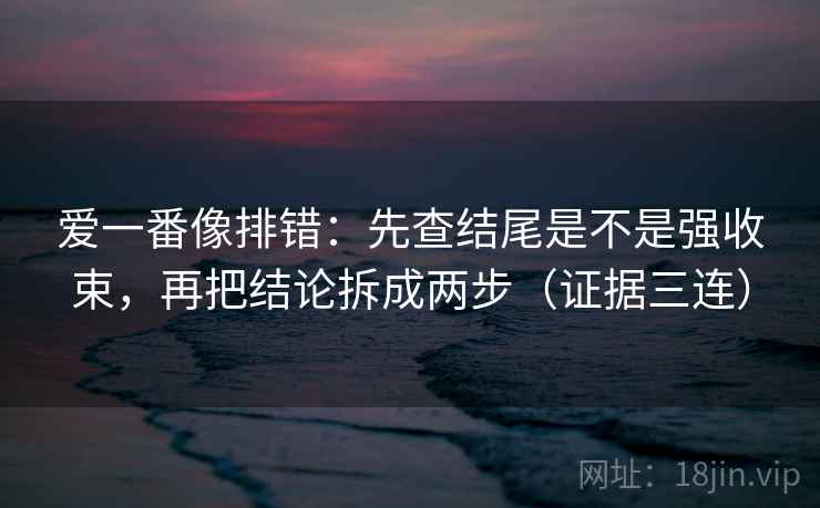 爱一番像排错：先查结尾是不是强收束，再把结论拆成两步（证据三连）