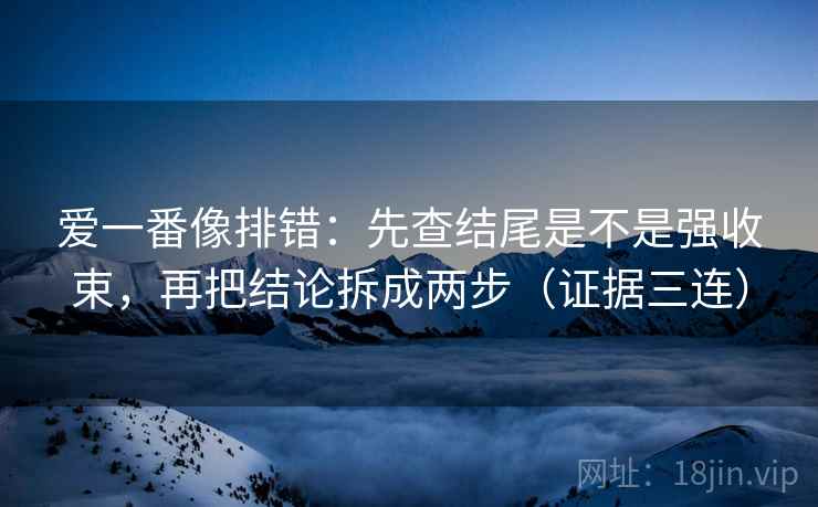 爱一番像排错：先查结尾是不是强收束，再把结论拆成两步（证据三连）