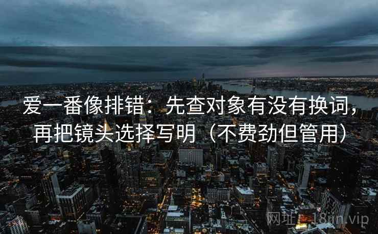 爱一番像排错：先查对象有没有换词，再把镜头选择写明（不费劲但管用）