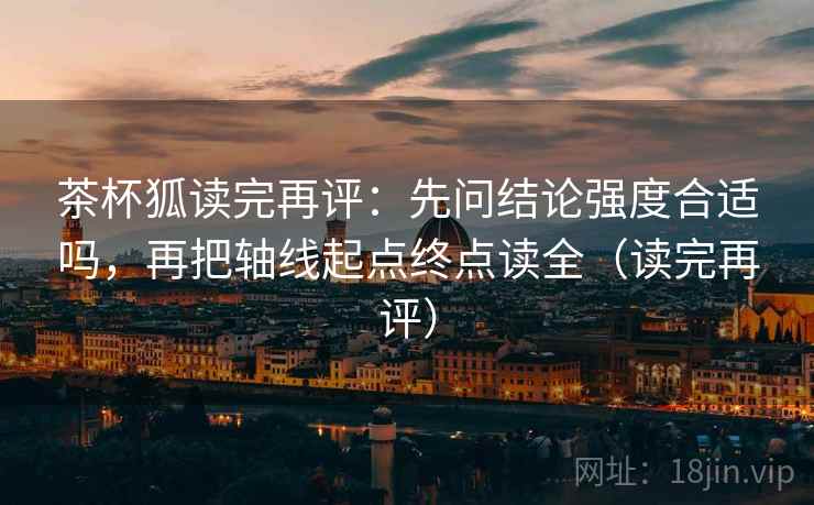 茶杯狐读完再评：先问结论强度合适吗，再把轴线起点终点读全（读完再评）