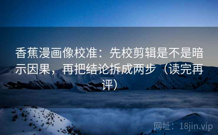 香蕉漫画像校准：先校剪辑是不是暗示因果，再把结论拆成两步（读完再评）