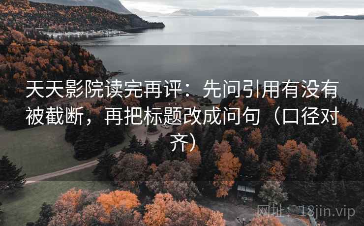 天天影院读完再评：先问引用有没有被截断，再把标题改成问句（口径对齐）