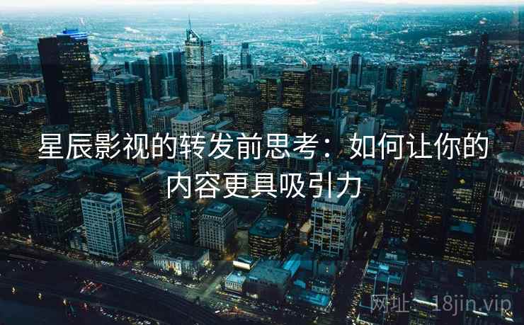星辰影视的转发前思考：如何让你的内容更具吸引力