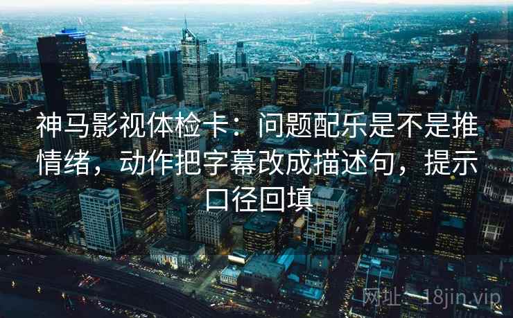神马影视体检卡：问题配乐是不是推情绪，动作把字幕改成描述句，提示口径回填
