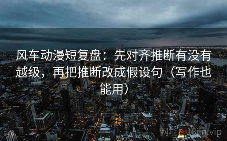 风车动漫短复盘：先对齐推断有没有越级，再把推断改成假设句（写作也能用）