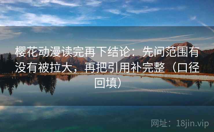 樱花动漫读完再下结论：先问范围有没有被拉大，再把引用补完整（口径回填）