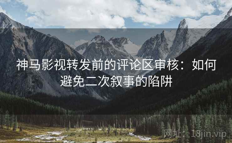 神马影视转发前的评论区审核：如何避免二次叙事的陷阱